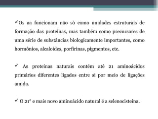 Os aa funcionam não só como unidades estruturais de
formação das proteínas, mas também como precursores de
uma série de substâncias biologicamente importantes, como
hormônios, alcaloides, porfirinas, pigmentos, etc.
 As proteínas naturais contém até 21 aminoácidos
primários diferentes ligados entre si por meio de ligações
amida.
 O 21° e mais novo aminoácido natural é a selenocisteína.
 
