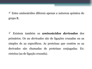  Estes aminoácidos diferem apenas a natureza química do
grupo R.
 Existem também os aminoácidos derivados dos
primários. Os aa derivados são de ligações cruzadas ou aa
simples de aa específicos. As proteínas que contém os aa
derivados são chamadas de proteínas conjugadas. Ex:
cisteína (aa de ligação cruzada).
 
