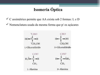  C assimétrico permite que AA exista sob 2 formas: L e D
 Nomenclatura usada da mesma forma que p/ os açúcares
Isomeria Óptica
 