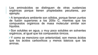 Los aminoácidos se distinguen de otras sustancias
orgánicas porque tienen propiedades peculiares, por
ejemplo:
A temperatura ambiente son sólidos, porque tienen puntos
de fusión superiores a los 200o C, mientras que los
compuestos orgánicos de masa molecular similar son
líquidos.
Son solubles en agua, y muy poco solubles en solventes
orgánicos, al igual que los compuestos iónicos.
Y como se menciono con anterioridad, son menos ácidos
que los ácidos carboxílicos y menos básicos que las
aminas.
 
