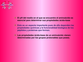El pH del medio en el que se encuentre el aminoácido es 
esencial para determinar sus propiedades ácido-base 
Esto es un aspecto importante pues de ello dependen las 
propiedades químicas y la funcionalidad biológica de los 
péptidos y proteínas que forman. 
Las propiedades ácido-base de un aminoácido vienen 
determinadas por los grupos protonables que posea. 
 