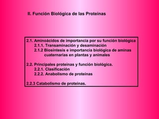 II. Función Biológica de las Proteínas 
2.1. Aminoácidos de importancia por su función biológica 
2.1.1. Transaminación y desaminación 
2.1.2 Biosíntesis e importancia biológica de aminas 
cuaternarias en plantas y animales 
2.2. Principales proteínas y función biológica. 
2.2.1. Clasificación 
2.2.2. Anabolismo de proteínas 
2.2.3 Catabolismo de proteínas. 
 