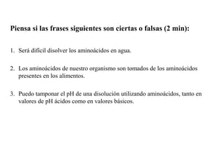 Piensa si las frases siguientes son ciertas o falsas (2 min):

1. Será difícil disolver los aminoácidos en agua.

2. Los aminoácidos de nuestro organismo son tomados de los aminoácidos
   presentes en los alimentos.

3. Puedo tamponar el pH de una disolución utilizando aminoácidos, tanto en
   valores de pH ácidos como en valores básicos.
 