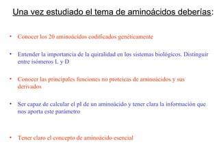 Una vez estudiado el tema de aminoácidos deberías:

•    Conocer los 20 aminoácidos codificados genéticamente

•    Entender la importancia de la quiralidad en los sistemas biológicos. Distinguir
     entre isómeros L y D

•    Conocer las principales funciones no proteicas de aminoácidos y sus
     derivados

•    Ser capaz de calcular el pI de un aminoácido y tener clara la información que
     nos aporta este parámetro



•    Tener claro el concepto de aminoácido esencial
 