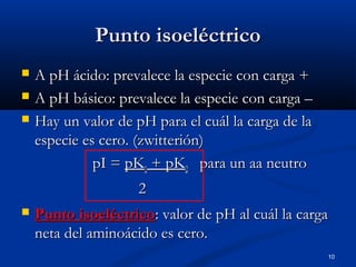 10
Punto isoeléctricoPunto isoeléctrico
 A pH ácido: prevalece la especie con carga +A pH ácido: prevalece la especie con carga +
 A pH básico: prevalece la especie con carga –A pH básico: prevalece la especie con carga –
 Hay un valor de pH para el cuál la carga de laHay un valor de pH para el cuál la carga de la
especie es cero. (zwitterión)especie es cero. (zwitterión)
pI =pI = pKpK11 + pK+ pK22 para un aa neutropara un aa neutro
22
 Punto isoeléctricoPunto isoeléctrico: valor de pH al cuál la carga: valor de pH al cuál la carga
neta del aminoácido es cero.neta del aminoácido es cero.
 
