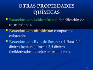 13
OTRAS PROPIEDADESOTRAS PROPIEDADES
QUÍMICASQUÍMICAS
 Reacción con ácido nítricoReacción con ácido nítrico: identificación de: identificación de
aa aromáticos.aa aromáticos.
 Reacción con ninhidrinaReacción con ninhidrina: compuestos: compuestos
coloreadoscoloreados
 Reacción con Rvo. de SangerReacción con Rvo. de Sanger ( 1-flúor-2,4-( 1-flúor-2,4-
dinitro benceno): forma 2,4 dinitrodinitro benceno): forma 2,4 dinitro
fenilderivados de color amarillo a rojo.fenilderivados de color amarillo a rojo.
 