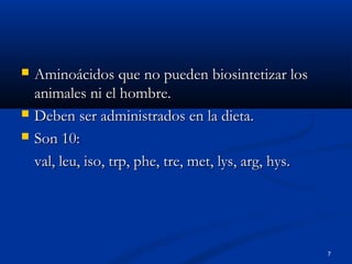 7
 Aminoácidos que no pueden biosintetizar losAminoácidos que no pueden biosintetizar los
animales ni el hombre.animales ni el hombre.
 Deben ser administrados en la dieta.Deben ser administrados en la dieta.
 Son 10:Son 10:
val, leu, iso, trp, phe, tre, met, lys, arg, hys.val, leu, iso, trp, phe, tre, met, lys, arg, hys.
 