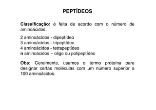PEPTÍDEOS
Classificação: é feita de acordo com o número de
aminoácidos.
2 aminoácídos - dipeptídeo
3 aminoácídos - tripeptídeo
4 aminoácidos - tetrapeptídeo
n aminoácidos – oligo ou polipeptídeon aminoácidos – oligo ou polipeptídeo
Obs: Geralmente, usamos o termo proteína para
designar certas moléculas com um número superior a
100 aminoácidos.
 