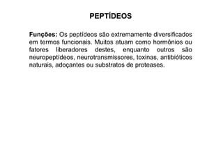 PEPTÍDEOS
Funções: Os peptídeos são extremamente diversificados
em termos funcionais. Muitos atuam como hormônios ou
fatores liberadores destes, enquanto outros são
neuropeptídeos, neurotransmissores, toxinas, antibióticos
naturais, adoçantes ou substratos de proteases.
 