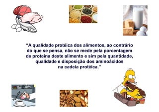 “A qualidade protéica dos alimentos, ao contrário
do que se pensa, não se mede pela porcentagem
de proteína deste alimento e sim pela quantidade,de proteína deste alimento e sim pela quantidade,
qualidade e disposição dos aminoácidos
na cadeia protéica.”
 