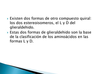    Existen dos formas de otro compuesto quiral:
    los dos estereoisomeros, el L y D del
    glieraldehido.
   Estas dos formas de glieraldehido son la base
    de la clasificación de los aminoácidos en las
    formas L y D.
 