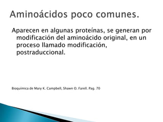 Aparecen en algunas proteínas, se generan por
 modificación del aminoácido original, en un
 proceso llamado modificación,
 postraduccional.




Bioquímica de Mary K. Campbell, Shawn O. Farell. Pag. 70
 
