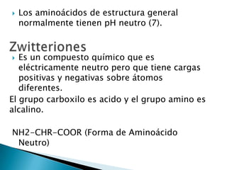    Los aminoácidos de estructura general
    normalmente tienen pH neutro (7).



  Es un compuesto químico que es
   eléctricamente neutro pero que tiene cargas
   positivas y negativas sobre átomos
   diferentes.
El grupo carboxilo es acido y el grupo amino es
alcalino.

NH2-CHR-COOR (Forma de Aminoácido
 Neutro)
 