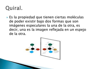    Es la propiedad que tienen ciertas moléculas
    de poder existir bajo dos formas que son
    imágenes especulares la una de la otra, es
    decir, una es la imagen reflejada en un espejo
    de la otra.
 