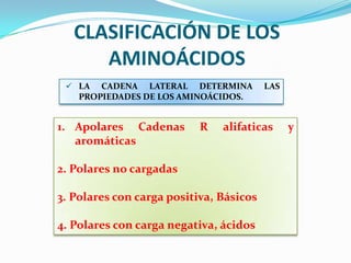 CLASIFICACIÓN DE LOS
AMINOÁCIDOS
1. Apolares Cadenas R alifaticas y
aromáticas
2. Polares no cargadas
3. Polares con carga positiva, Básicos
4. Polares con carga negativa, ácidos
 LA CADENA LATERAL DETERMINA LAS
PROPIEDADES DE LOS AMINOÁCIDOS.
 