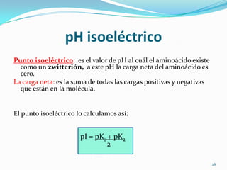 pI = pK1 + pK2
pH isoeléctrico
Punto isoeléctrico: es el valor de pH al cuál el aminoácido existe
como un zwitterión, a este pH la carga neta del aminoácido es
cero.
La carga neta: es la suma de todas las cargas positivas y negativas
que están en la molécula.
El punto isoeléctrico lo calculamos así:
28
2
 