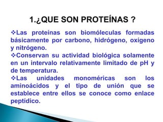 1.¿QUE SON PROTEÍNAS ?
Las proteínas son biomóleculas formadas
básicamente por carbono, hidrógeno, oxígeno
y nitrógeno.
Conservan su actividad biológica solamente
en un intervalo relativamente limitado de pH y
de temperatura.
Las unidades monoméricas son los
aminoácidos y el tipo de unión que se
establece entre ellos se conoce como enlace
peptídico.
 