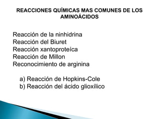 REACCIONES QUÍMICAS MAS COMUNES DE LOS
              AMINOÁCIDOS


Reacción de la ninhidrina
Reacción del Biuret
Reacción xantoproteíca
Reacción de Millon
Reconocimiento de arginina

  a) Reacción de Hopkins-Cole
  b) Reacción del ácido glioxílico
 
