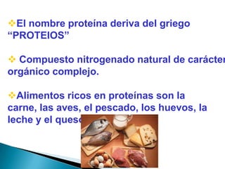 El nombre proteína deriva del griego
“PROTEIOS”

 Compuesto nitrogenado natural de carácter
orgánico complejo.

Alimentos ricos en proteínas son la
carne, las aves, el pescado, los huevos, la
leche y el queso .
 