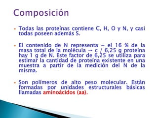    Todas las proteínas contiene C, H, O y N, y casi
    todas poseen además S.

   El contenido de N representa ~ el 16 % de la
    masa total de la molécula → c / 6,25 g proteína
    hay 1 g de N. Este factor de 6,25 se utiliza para
    estimar la cantidad de proteína existente en una
    muestra a partir de la medición del N de la
    misma.

   Son polímeros de alto peso molecular. Están
    formadas por unidades estructurales básicas
    llamadas aminoácidos (aa).
 
