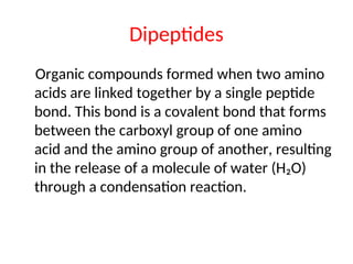 Dipeptides
Organic compounds formed when two amino
acids are linked together by a single peptide
bond. This bond is a covalent bond that forms
between the carboxyl group of one amino
acid and the amino group of another, resulting
in the release of a molecule of water (H₂O)
through a condensation reaction.
 