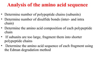 Analysis of the amino acid sequence
• Determine number of polypeptide chains (subunits)
• Determine number of disulfide bonds (inter- and intra
chain)
• Determine the amino acid composition of each polypeptide
chain
• If subunits are too large, fragment them into shorter
polypeptide chains
• Determine the amino acid sequence of each fragment using
the Edman degradation method
 