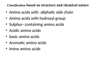 Classification based on structure and chemical nature
• Amino acids with aliphatic side chain
• Amino acids with hydroxyl group
• Sulphur- containing amino acids
• Acidic amino acids
• basic amino acids
• Aromatic amino acids
• Imino amino acids
 
