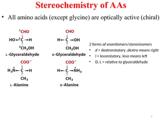 Stereochemistry of AAs
• All amino acids (except glycine) are optically active (chiral)
2 forms of enantiomers/stereoisomers
• d = dextrorotatory ,dextro means right
• l = levorotatory, levo means left
• D, L = relative to glyceraldehyde
5
 