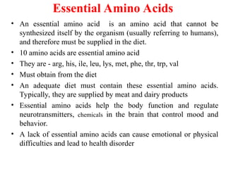 Essential Amino Acids
• An essential amino acid is an amino acid that cannot be
synthesized itself by the organism (usually referring to humans),
and therefore must be supplied in the diet.
• 10 amino acids are essential amino acid
• They are - arg, his, ile, leu, lys, met, phe, thr, trp, val
• Must obtain from the diet
• An adequate diet must contain these essential amino acids.
Typically, they are supplied by meat and dairy products
• Essential amino acids help the body function and regulate
neurotransmitters, chemicals in the brain that control mood and
behavior.
• A lack of essential amino acids can cause emotional or physical
difficulties and lead to health disorder
 