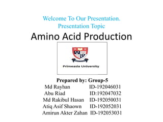 Welcome To Our Presentation.
Presentation Topic
Amino Acid Production
Prepared by: Group-5
Md Rayhan ID-192046031
Abu Riad ID:192047032
Md Rakibul Hasan ID-192050031
Atiq Asif Shaown ID-192052031
Amirun Akter Zahan ID-192053031
 