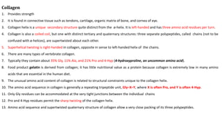 Collagen
1. Provides strength
2. It is found in connective tissue such as tendons, cartilage, organic matrix of bone, and cornea of eye.
3. Collagen helix is a unique secondary structure quite distinct from the α-helix. It is left-handed and has three amino acid residues per turn.
4. Collagen is also a coiled coil, but one with distinct tertiary and quaternary structures: three separate polypeptides, called chains (not to be
confused with α-helices), are supertwisted about each other.
5. Superhelical twisting is right-handed in collagen, opposite in sense to left-handed helix of the chains.
6. There are many types of vertebrate collagen.
7. Typically they contain about 35% Gly, 11% Ala, and 21% Pro and 4-Hyp (4-hydroxyproline, an uncommon amino acid).
8. Food product gelatin is derived from collagen; it has little nutritional value as a protein because collagen is extremely low in many amino
acids that are essential in the human diet.
9. The unusual amino acid content of collagen is related to structural constraints unique to the collagen helix.
10. The amino acid sequence in collagen is generally a repeating tripeptide unit, Gly–X–Y, where X is often Pro, and Y is often 4-Hyp.
11. Only Gly residues can be accommodated at the very tight junctions between the individual chains
12. Pro and 4-Hyp residues permit the sharp twisting of the collagen helix.
13. Amino acid sequence and supertwisted quaternary structure of collagen allow a very close packing of its three polypeptides.
 