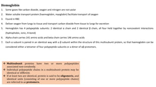 Hemoglobin
1. Some gases like carbon dioxide, oxygen and nitrogen are non-polar
2. Water soluble transport protein (haemoglobin, myoglobin) facilitate transport of oxygen
3. Found in RBC
4. Deliver oxygen from lungs to tissue and transport carbon dioxide from tissue to lungs for excretion
5. Hemoglobin has 4 polypeptide subunits: 2 identical α chain and 2 identical β chain, all four held together by noncovalent interactions
(hydrophobic, ionic, H-bond)
6. Alpha chain carries 141 amino acids and beta chain carries 146 amino acids
7. Each α subunit is paired in an identical way with a β subunit within the structure of this multisubunit protein, so that haemoglobin can be
considered either a tetramer of four polypeptide subunits or a dimer of αβ protomers.
 Multisubunit proteins have two or more polypeptides
associated non-covalently.
 Individual polypeptide chains in a multisubunit protein may be
identical or different.
 If at least two are identical, protein is said to be oligomeric, and
identical units (consisting of one or more polypeptide chains)
are referred to as protomers.
 