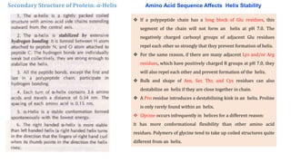 Secondary Structure of Protein: α-Helix
 If a polypeptide chain has a long block of Glu residues, this
segment of the chain will not form an helix at pH 7.0. The
negatively charged carboxyl groups of adjacent Glu residues
repel each other so strongly that they prevent formation of helix.
 For the same reason, if there are many adjacent Lys and/or Arg
residues, which have positively charged R groups at pH 7.0, they
will also repel each other and prevent formation of the helix.
 Bulk and shape of Asn, Ser, Thr, and Cys residues can also
destabilize an helix if they are close together in chain.
 A Pro residue introduces a destabilizing kink in an helix. Proline
is only rarely found within an helix.
 Glycine occurs infrequently in helices for a different reason:
it has more conformational flexibility than other amino acid
residues. Polymers of glycine tend to take up coiled structures quite
different from an helix.
Amino Acid Sequence Affects Helix Stability
 
