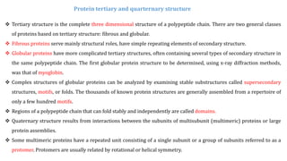  Tertiary structure is the complete three dimensional structure of a polypeptide chain. There are two general classes
of proteins based on tertiary structure: fibrous and globular.
 Fibrous proteins serve mainly structural roles, have simple repeating elements of secondary structure.
 Globular proteins have more complicated tertiary structures, often containing several types of secondary structure in
the same polypeptide chain. The first globular protein structure to be determined, using x-ray diffraction methods,
was that of myoglobin.
 Complex structures of globular proteins can be analyzed by examining stable substructures called supersecondary
structures, motifs, or folds. The thousands of known protein structures are generally assembled from a repertoire of
only a few hundred motifs.
 Regions of a polypeptide chain that can fold stably and independently are called domains.
 Quaternary structure results from interactions between the subunits of multisubunit (multimeric) proteins or large
protein assemblies.
 Some multimeric proteins have a repeated unit consisting of a single subunit or a group of subunits referred to as a
protomer. Protomers are usually related by rotational or helical symmetry.
Protein tertiary and quarternary structure
 