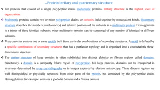  For proteins that consist of a single polypeptide chain, monomeric proteins, tertiary structure is the highest level of
organization.
 Multimeric proteins contain two or more polypeptide chains, or subunits, held together by noncovalent bonds. Quaternary
structure describes the number (stoichiometry) and relative positions of the subunits in a multimeric protein. Hemagglutinin
is a trimer of three identical subunits; other multimeric proteins can be composed of any number of identical or different
subunits.
 Many proteins contain one or more motifs built from particular combinations of secondary structures. A motif is defined by
a specific combination of secondary structures that has a particular topology and is organized into a characteristic three-
dimensional structure.
 The tertiary structure of large proteins is often subdivided into distinct globular or fibrous regions called domains.
Structurally, a domain is a compactly folded region of polypeptide. For large proteins, domains can be recognized in
structures determined by x-ray crystallography or in images captured by electron microscopy. These discrete regions are
well distinguished or physically separated from other parts of the protein, but connected by the polypeptide chain.
Hemagglutinin, for example, contains a globular domain and a fibrous domain
…Protein tertiary and quarternary structure
 