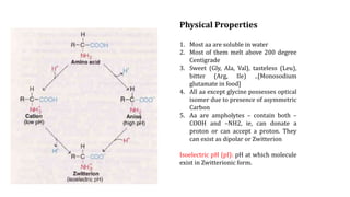 Physical Properties
1. Most aa are soluble in water
2. Most of them melt above 200 degree
Centigrade
3. Sweet (Gly, Ala, Val), tasteless (Leu),
bitter (Arg, Ile) ..[Monosodium
glutamate in food]
4. All aa except glycine possesses optical
isomer due to presence of asymmetric
Carbon
5. Aa are ampholytes – contain both –
COOH and –NH2, ie, can donate a
proton or can accept a proton. They
can exist as dipolar or Zwitterion
Isoelectric pH (pI): pH at which molecule
exist in Zwitterionic form.
 