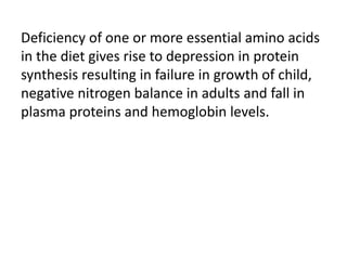 Deficiency of one or more essential amino acids
in the diet gives rise to depression in protein
synthesis resulting in failure in growth of child,
negative nitrogen balance in adults and fall in
plasma proteins and hemoglobin levels.
 