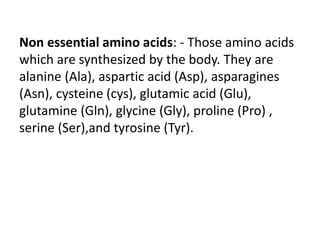 Non essential amino acids: - Those amino acids
which are synthesized by the body. They are
alanine (Ala), aspartic acid (Asp), asparagines
(Asn), cysteine (cys), glutamic acid (Glu),
glutamine (Gln), glycine (Gly), proline (Pro) ,
serine (Ser),and tyrosine (Tyr).
 