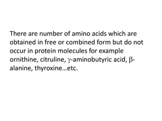 There are number of amino acids which are
obtained in free or combined form but do not
occur in protein molecules for example
ornithine, citruline, -aminobutyric acid, -
alanine, thyroxine…etc.
 