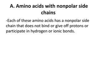 A. Amino acids with nonpolar side
chains
-Each of these amino acids has a nonpolar side
chain that does not bind or give off protons or
participate in hydrogen or ionic bonds.
 