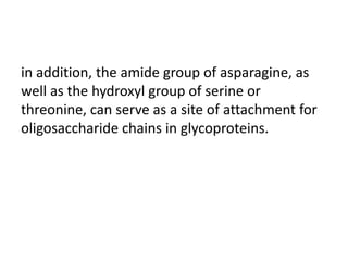 in addition, the amide group of asparagine, as
well as the hydroxyl group of serine or
threonine, can serve as a site of attachment for
oligosaccharide chains in glycoproteins.
 