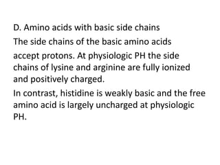 D. Amino acids with basic side chains
The side chains of the basic amino acids
accept protons. At physiologic PH the side
chains of lysine and arginine are fully ionized
and positively charged.
In contrast, histidine is weakly basic and the free
amino acid is largely uncharged at physiologic
PH.
 