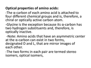 Optical properties of amino acids:
-The α-carbon of each amino acid is attached to
four different chemical groups and is, therefore, a
chiral or optically active carbon atom.
-Glycine is the exception because its α-carbon has
two hydrogen substituents and, therefore, is
optically inactive.
-Note: Amino acids that have an asymmetric center
at the α-carbon can exist in two forms,
designated D and L, that are mirror images of
each other.
-The two forms in each pair are termed stereo
isomers, optical isomers,
 