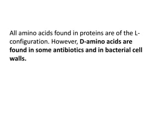 All amino acids found in proteins are of the L-
configuration. However, D-amino acids are
found in some antibiotics and in bacterial cell
walls.
 