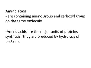 Amino acids
- are containing amino group and carboxyl group
on the same molecule.
-Amino acids are the major units of proteins
synthesis. They are produced by hydrolysis of
proteins.
 