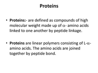 Proteins
• Proteins:- are defined as compounds of high
molecular weight made up of - amino acids
linked to one another by peptide linkage.
• Proteins are linear polymers consisting of L--
amino acids. The amino acids are joined
together by peptide bond.
 