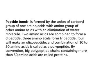 Peptide bond:- is formed by the union of carboxyl
group of one amino acids with amino group of
other amino acids with an elimination of water
molecule. Two amino acids are combined to form a
dipeptide; three amino acids form tripeptide; four
will make an oligopeptide; and combination of 10 to
50 amino acids is called as a polypeptide. By
convention, big polypeptide chains containing more
than 50 amino acids are called proteins.
 