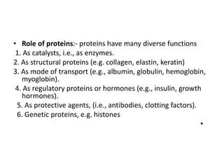 • Role of proteins:- proteins have many diverse functions
1. As catalysts, i.e., as enzymes.
2. As structural proteins (e.g. collagen, elastin, keratin)
3. As mode of transport (e.g., albumin, globulin, hemoglobin,
myoglobin).
4. As regulatory proteins or hormones (e.g., insulin, growth
hormones).
5. As protective agents, (i.e., antibodies, clotting factors).
6. Genetic proteins, e.g. histones
•
 