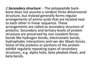 2.Secondary structure: - The polypeptide back-
bone does not assume a random three dimensional
structure, but instead generally forms regular
arrangements of amino acids that are located near
to each other in linear sequence. These
arrangements are called as secondary structure of
proteins. Secondary and tertiary levels of protein
structure are preserved by non covalent forces
bonds like hydrogen bonds, electrostatic bonds,
hydrophobic interactions and van der Waals forces.
Some of the proteins or portions of the protein
exhibit regularly repeating types of secondary
structure,; e.g. alpha helix, beta pleated sheet, and
beta bends.
 