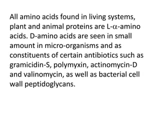 All amino acids found in living systems,
plant and animal proteins are L--amino
acids. D-amino acids are seen in small
amount in micro-organisms and as
constituents of certain antibiotics such as
gramicidin-S, polymyxin, actinomycin-D
and valinomycin, as well as bacterial cell
wall peptidoglycans.
 